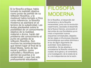 Si la filosofía antigua había
tomado la realidad objetiva
como punto de partida de su
reflexión filosófica, y la
medieval había tomado a Dios
como referencia, la filosofía
moderna se asentará en el
terreno de la subjetividad. Las
dudas planteadas sobre la
posibilidad de un conocimiento
objetivo de la realidad,
material o divina, harán del
problema del conocimiento el
punto de partida de la
reflexión filosófica. Son
muchos los acontecimientos
que tienen lugar al final de la
Edad Media, tanto de tipo
social y político, como
culturales y filosóficos, que
abrirán las puertas a la
modernidad, y que han sido
profusamente estudiados.
FILOSOFIA
MODERNA
En lo filosófico, el desarrollo del
humanismo y de la filosofía
renacentista, junto con la revolución
copernicana, asociada al desarrollo
de la Nueva Ciencia, provocarán el
derrumbe de una Escolástica ya en
crisis e impondrán nuevos
esquemas conceptuales, alejados
de las viejas e infructuosas disputas
terminológicas que solían dirimirse a
la luz de algún argumento de
autoridad, fuera platónica o
aristotélica. De las abadías y
monasterios la filosofía volverá a la
ciudad; de la glosa y el comentario,
a la investigación; de la tutela de la
fe, a la independencia de la razón.
 