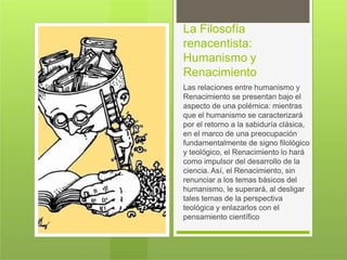 La Filosofía
renacentista:
Humanismo y
Renacimiento
Las relaciones entre humanismo y
Renacimiento se presentan bajo el
aspecto de una polémica: mientras
que el humanismo se caracterizará
por el retorno a la sabiduría clásica,
en el marco de una preocupación
fundamentalmente de signo filológico
y teológico, el Renacimiento lo hará
como impulsor del desarrollo de la
ciencia. Así, el Renacimiento, sin
renunciar a los temas básicos del
humanismo, le superará, al desligar
tales temas de la perspectiva
teológica y enlazarlos con el
pensamiento científico
 