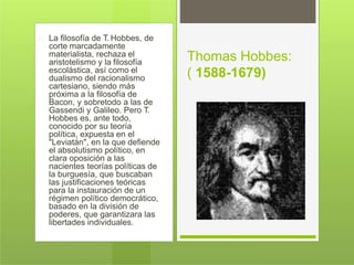 La filosofía de T. Hobbes, de
corte marcadamente
materialista, rechaza el
aristotelismo y la filosofía
escolástica, así como el
dualismo del racionalismo
cartesiano, siendo más
próxima a la filosofía de
Bacon, y sobretodo a las de
Gassendi y Galileo. Pero T.
Hobbes es, ante todo,
conocido por su teoría
política, expuesta en el
"Leviatán", en la que defiende
el absolutismo político, en
clara oposición a las
nacientes teorías políticas de
la burguesía, que buscaban
las justificaciones teóricas
para la instauración de un
régimen político democrático,
basado en la división de
poderes, que garantizara las
libertades individuales.
Thomas Hobbes:
( 1588-1679)
 