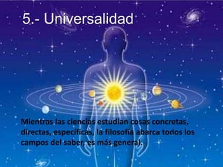 5.- Universalidad
Mientras las ciencias estudian cosas concretas,
directas, específicas, la filosofía abarca todos los
campos del saber, es más general.
 
