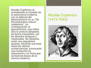 Nicolás Copérnico es
considerado el iniciador de
la astronomía moderna,
con la defensa del
heliocentrismo en su "De
Revolutionibus orbium
coelestium", en
contraposición al
geocentrismo, que había
sido la postura adoptada,
de forma mayoritaria, por
los filósofos antiguos y
medievales. No obstante,
serán sus seguidores
quienes, llevando sus tesis
hasta las últimas
consecuencias, provocarán
una revolución en
astronomía y en física que
sentará las bases de la
ciencia moderna.
Nicolás Copérnico:
(1473-1543)
 