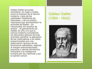 Galileo Galilei se puede
considerar, sin lugar a dudas,
como el impulsor de la ciencia
moderna. Lejos de las
veleidades metafísicas de
Descartes, y de los sueños
visionarios que acompañaron la
actividad de Kepler - sin
menoscabar los aciertos de
ambos -, el pensamiento de
Galileo se ciñe a lo que la
ciencia moderna considerará
los elementos básicos de toda
actividad científica: la aplicación
de las matemáticas a los datos
proporcionados por una
observación rigurosa de los
fenómenos estudiados, dejando
al margen preconcepciones,
prejuicios y demás servilismos
impuestos a la inteligencia
humana por las creencias y por
la opinión común.
Galileo Galilei:
(1564 - 1642)
 
