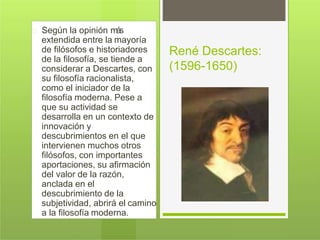 Según la opinión más
extendida entre la mayoría
de filósofos e historiadores
de la filosofía, se tiende a
considerar a Descartes, con
su filosofía racionalista,
como el iniciador de la
filosofía moderna. Pese a
que su actividad se
desarrolla en un contexto de
innovación y
descubrimientos en el que
intervienen muchos otros
filósofos, con importantes
aportaciones, su afirmación
del valor de la razón,
anclada en el
descubrimiento de la
subjetividad, abrirá el camino
a la filosofía moderna.
René Descartes:
(1596-1650)
 