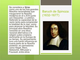 Se considera a Spinoza
como uno de los tres grandes
filósofos racionalistas que
inauguraron la filosofía
moderna en el s.XVII (junto
con Descartes y Leibniz).
Defendió la capacidad de la
razón tanto para comprender
la totalidad de lo real, como
para alcanzar la felicidad. Su
principal obra filosófica
consistió en una ética
racional alternativa a la
religión judeo-cristiana
dominante en la Europa de
su tiempo. Su pensamiento
tuvo una fuerte influencia en
buena parte de la filosofía
posterior, en pensadores
como Hegel, Marx,
Nietzsche, Althusser y
Foucault, entre otros.
Baruch de Spinoza:
(1632-1677)
 