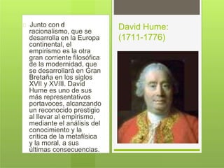 Junto con el
racionalismo, que se
desarrolla en la Europa
continental, el
empirismo es la otra
gran corriente filosófica
de la modernidad, que
se desarrollará en Gran
Bretaña en los siglos
XVII y XVIII. David
Hume es uno de sus
más representativos
portavoces, alcanzando
un reconocido prestigio
al llevar al empirismo,
mediante el análisis del
conocimiento y la
crítica de la metafísica
y la moral, a sus
últimas consecuencias.
David Hume:
(1711-1776)
 
