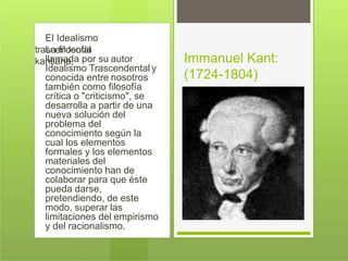 El Idealismo
trascendentalLa filosofía
kantiana,llamada por su autor
Idealismo Trascendental y
conocida entre nosotros
también como filosofía
crítica o "criticismo", se
desarrolla a partir de una
nueva solución del
problema del
conocimiento según la
cual los elementos
formales y los elementos
materiales del
conocimiento han de
colaborar para que éste
pueda darse,
pretendiendo, de este
modo, superar las
limitaciones del empirismo
y del racionalismo.
Immanuel Kant:
(1724-1804)
 