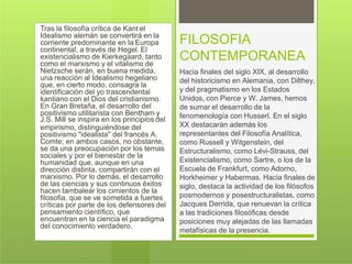 Tras la filosofía crítica de Kant el
Idealismo alemán se convertirá en la
corriente predominante en la Europa
continental, a través de Hegel. El
existencialismo de Kierkegaard, tanto
como el marxismo y el vitalismo de
Nietzsche serán, en buena medida,
una reacción al Idealismo hegeliano
que, en cierto modo, consagra la
identificación del yo trascendental
kantiano con el Dios del cristianismo.
En Gran Bretaña, el desarrollo del
positivismo utilitarista con Bentham y
J.S. Mill se inspira en los principios del
empirismo, distinguiéndose del
positivismo "idealista" del francés A.
Comte; en ambos casos, no obstante,
se da una preocupación por los temas
sociales y por el bienestar de la
humanidad que, aunque en una
dirección distinta, compartirán con el
marxismo. Por lo demás, el desarrollo
de las ciencias y sus continuos éxitos
hacen tambalear los cimientos de la
filosofia, que se ve sometida a fuertes
críticas por parte de los defensores del
pensamiento científico, que
encuentran en la ciencia el paradigma
del conocimiento verdadero.
FILOSOFIA
CONTEMPORANEA
Hacia finales del siglo XIX, al desarrollo
del historicismo en Alemania, con Dilthey,
y del pragmatismo en los Estados
Unidos, con Pierce y W. James, hemos
de sumar el desarrollo de la
fenomenología con Husserl. En el siglo
XX destacarán además los
representantes del Filosofía Analítica,
como Russell y Witgenstein, del
Estructuralismo, como Lévi-Strauss, del
Existencialismo, como Sartre, o los de la
Escuela de Frankfurt, como Adorno,
Horkheimer y Habermas. Hacia finales de
siglo, destaca la actividad de los filósofos
posmodernos y posestructuralistas, como
Jacques Derrida, que renuevan la crítica
a las tradiciones filosóficas desde
posiciones muy alejadas de las llamadas
metafísicas de la presencia.
 