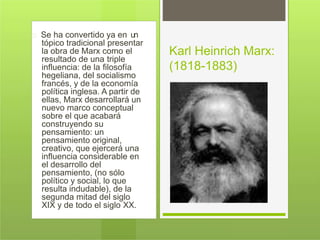 Se ha convertido ya en un
tópico tradicional presentar
la obra de Marx como el
resultado de una triple
influencia: de la filosofía
hegeliana, del socialismo
francés, y de la economía
política inglesa. A partir de
ellas, Marx desarrollará un
nuevo marco conceptual
sobre el que acabará
construyendo su
pensamiento: un
pensamiento original,
creativo, que ejercerá una
influencia considerable en
el desarrollo del
pensamiento, (no sólo
político y social, lo que
resulta indudable), de la
segunda mitad del siglo
XIX y de todo el siglo XX.
Karl Heinrich Marx:
(1818-1883)
 