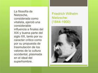 La filosofía de
Nietzsche,
considerada como
vitalista, ejerció una
considerable
influencia a finales del
XIX y buena parte del
siglo XX, tanto por su
caracter crítico como
por su propuesta de
trasmutación de los
valores de la cultura
occidental, plasmada
en el ideal del
superhombre.
Friedrich Wilhelm
Nietzsche:
(1844-1900)
 