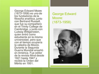 George Edward Moore
(1873-1958) es uno de
los fundadores de la
filosofía analítica, junto
con Bertrand Russell,
que fue su compañero
en el Trinity College de
Cambridge, y junto con
Ludwig Wittgenstein,
quien entró como
estudiante en la misma
universidad, pero que
con el tiempo ocuparía
la cátedra de Moore.
Durante la Segunda
Guerra Mundial enseñó
en América. Fue editor
de la revista Mind desde
1921 hasta 1947 y
recibió la Orden del
Mérito en 1951.
George Edward
Moore:
(1873-1958)
 