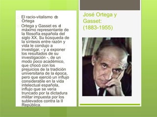 El racio-vitalismo de
Ortega
Ortega y Gasset es el
máximo representante de
la filosofía española del
siglo XX. Su búsqueda de
la síntesis entre razón y
vida le condujo a
investigar, - y a exponer
los resultados de su
investigación -, de un
modo poco académico,
que chocó con los
prejuicios de la tradición
universitaria de la época,
pero que ejerció un influjo
considerable en la vida
intelectual española,
influjo que se vería
truncado por la dictadura
militar impuesta por los
sublevados contra la II
República.
José Ortega y
Gasset:
(1883-1955)
 