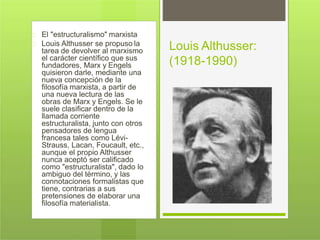 El "estructuralismo" marxista
Louis Althusser se propuso la
tarea de devolver al marxismo
el carácter científico que sus
fundadores, Marx y Engels
quisieron darle, mediante una
nueva concepción de la
filosofía marxista, a partir de
una nueva lectura de las
obras de Marx y Engels. Se le
suele clasificar dentro de la
llamada corriente
estructuralista, junto con otros
pensadores de lengua
francesa tales como Lévi-
Strauss, Lacan, Foucault, etc.,
aunque el propio Althusser
nunca aceptó ser calificado
como "estructuralista", dado lo
ambiguo del término, y las
connotaciones formalistas que
tiene, contrarias a sus
pretensiones de elaborar una
filosofía materialista.
Louis Althusser:
(1918-1990)
 
