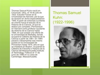 Thomas Samuel Kuhn nació en
Cincinnati, Ohio, el 18 de julio de
1922. Estudió Físicas en la
Universidad de Harvard, por la que
se doctoró en dicha especialidad en
1949. A partir de entonces suinterés
se orientó hacia el estudio de la
Historia de la Ciencia, al que se
dedicó por completo. Permaneció
en Harvard como profesor ayudante
de Historia de la Ciencia hasta
1956, en que aceptó una oferta de
la Universidad de Berkeley, donde
ocupará la Cátedra de Historia de la
Ciencia a partir de 1961. En 1964
pasará a desempeñar ese mismo
puesto en la Universidad de
Princenton hasta 1979, año en que
se instalará en Boston, ocupando la
Cátedra de Filosofía e Historia de la
Ciencia del Massachusetts Institute
of Technology. Falleció el 17 de
junio de 1996 en su casa de
Cambridge, Massachusetts.
Thomas Samuel
Kuhn:
(1922-1996)
 