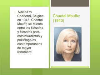Nacidaen
Charleroi, Bélgica,
en 1943, Chantal
Mouffe se cuenta
entre los filósofos
y filósofas post-
estructuralistas y
politólogo/as
contemporáneos
de mayor
renombre.
Chantal Mouffe:
(1943)
 