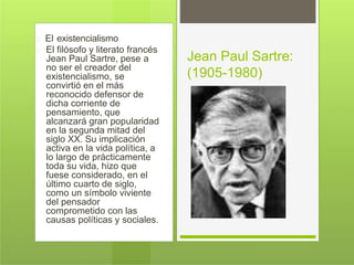 El existencialismo
El filósofo y literato francés
Jean Paul Sartre, pese a
no ser el creador del
existencialismo, se
convirtió en el más
reconocido defensor de
dicha corriente de
pensamiento, que
alcanzará gran popularidad
en la segunda mitad del
siglo XX. Su implicación
activa en la vida política, a
lo largo de prácticamente
toda su vida, hizo que
fuese considerado, en el
último cuarto de siglo,
como un símbolo viviente
del pensador
comprometido con las
causas políticas y sociales.
Jean Paul Sartre:
(1905-1980)
 