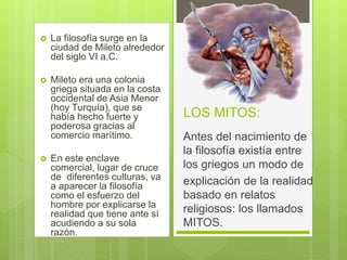 LOS MITOS:
 La filosofía surge en la
ciudad de Mileto alrededor
del siglo VI a.C.
 Mileto era una colonia
griega situada en la costa
occidental de Asia Menor
(hoy Turquía), que se
había hecho fuerte y
poderosa gracias al
comercio marítimo.
 En este enclave
comercial, lugar de cruce
de diferentes culturas, va
a aparecer la filosofía
como el esfuerzo del
hombre por explicarse la
realidad que tiene ante sí
acudiendo a su sola
razón.
Antes del nacimiento de
la filosofía existía entre
los griegos un modo de
explicación de la realidad
basado en relatos
religiosos: los llamados
MITOS.
 