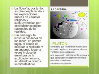 PLATON:
 La filosofía, por tanto,
surgirá desplazando a
las explicaciones
míticas de carácter
religioso y
sustituyéndolas por
explicaciones lógico-
racionales de la
realidad.
 Sin embargo, la
filosofía conserva de
los mitos: en primer
lugar, el deseo de
explicar la realidad, y
en segundo lugar, a
veces incluso la
envoltura de la
explicación misma,
acudiendo a relatos
semifantásticos.
consideró que los relatos míticos son
un modo legítimo de expresar ciertas
verdades que escapan a
una exposición estrictamente racional y
que sólo pueden exponerse en clave
narrativa o mediante
variados simbolismos
LA CAVERNA
 