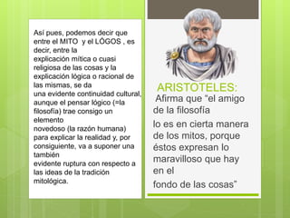 ARISTOTELES:
Afirma que “el amigo
de la filosofía
lo es en cierta manera
de los mitos, porque
éstos expresan lo
maravilloso que hay
en el
fondo de las cosas”
Así pues, podemos decir que
entre el MITO y el LÓGOS , es
decir, entre la
explicación mítica o cuasi
religiosa de las cosas y la
explicación lógica o racional de
las mismas, se da
una evidente continuidad cultural,
aunque el pensar lógico (=la
filosofía) trae consigo un
elemento
novedoso (la razón humana)
para explicar la realidad y, por
consiguiente, va a suponer una
también
evidente ruptura con respecto a
las ideas de la tradición
mitológica.
 