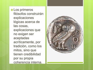  Los primeros
filósofos construirán
explicaciones
lógicas acerca de
las cosas,
explicaciones que
no exigen ser
aceptadas
acríticamente, por
tradición, como los
mitos, sino que
tienen credibilidad
por su propia
coherencia interna.
 