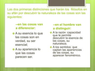 Las dos primeras distinciones que harán los filósofos en
su afán por descubrir la naturaleza de las cosas son las
siguientes:
--en las cosas van
a diferenciar:
 A su esencia lo que
las cosas son en
verdad, su ser
esencial;
 A su apariencia lo
que las cosas
parecen ser.
--en el hombre van
a distinguir:
 A la razón :capacidad
que le permite
descubrir la esencia de
las cosas, su
naturaleza.
 A los sentidos: que
captan las apariencias
de las cosas, su
aparecer fenoménico.
 