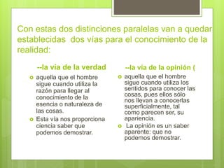 Con estas dos distinciones paralelas van a quedar
establecidas dos vías para el conocimiento de la
realidad:
--la vía de la verdad
 aquella que el hombre
sigue cuando utiliza la
razón para llegar al
conocimiento de la
esencia o naturaleza de
las cosas.
 Esta vía nos proporciona
ciencia saber que
podemos demostrar.
--la vía de la opinión (
 aquella que el hombre
sigue cuando utiliza los
sentidos para conocer las
cosas, pues ellos sólo
nos llevan a conocerlas
superficialmente, tal
como parecen ser, su
apariencia.
 La opinión es un saber
aparente: que no
podemos demostrar.
 
