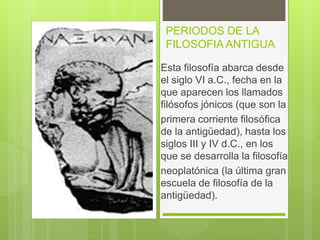 PERIODOS DE LA
FILOSOFIA ANTIGUA
Esta filosofía abarca desde
el siglo VI a.C., fecha en la
que aparecen los llamados
filósofos jónicos (que son la
primera corriente filosófica
de la antigüedad), hasta los
siglos III y IV d.C., en los
que se desarrolla la filosofía
neoplatónica (la última gran
escuela de filosofía de la
antigüedad).
 