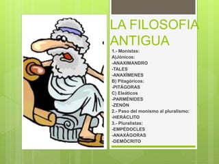 LA FILOSOFIA
ANTIGUA
1.- Monistas:
A)Jónicos:
-ANAXIMANDRO
-TALES
-ANAXÍMENES
B) Pitagóricos:
-PITÁGORAS
C) Eleáticos
-PARMÉNIDES
-ZENÓN
2.- Paso del monismo al pluralismo:
-HERÁCLITO
3.- Pluralistas:
-EMPÉDOCLES
-ANAXÁGORAS
-DEMÓCRITO
 