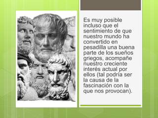 Es muy posible
incluso que el
sentimiento de que
nuestro mundo ha
convertido en
pesadilla una buena
parte de los sueños
griegos, acompañe
nuestro creciente
interés actual por
ellos (tal podría ser
la causa de la
fascinación con la
que nos provocan).
 
