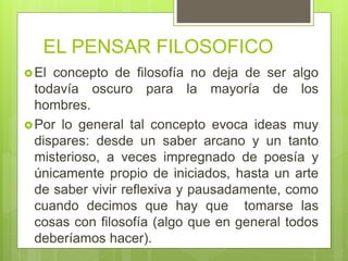 EL PENSAR FILOSOFICO
El concepto de filosofía no deja de ser algo
todavía oscuro para la mayoría de los
hombres.
Por lo general tal concepto evoca ideas muy
dispares: desde un saber arcano y un tanto
misterioso, a veces impregnado de poesía y
únicamente propio de iniciados, hasta un arte
de saber vivir reflexiva y pausadamente, como
cuando decimos que hay que tomarse las
cosas con filosofía (algo que en general todos
deberíamos hacer).
 