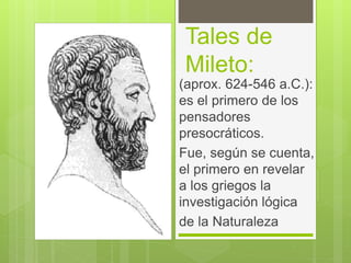 Tales de
Mileto:
(aprox. 624-546 a.C.):
es el primero de los
pensadores
presocráticos.
Fue, según se cuenta,
el primero en revelar
a los griegos la
investigación lógica
de la Naturaleza
 
