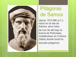 Pitágoras
de Samos
(aprox. 572-496 a.C.):
nació en la isla de
Samos, pero hubo
de huir de allí bajo la
tiranía de Polícrates,
instalándose en Crotona
(Italia) donde fundó la
escuela pitagórica.
 