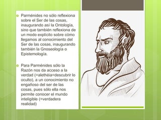  Parménides no sólo reflexiona
sobre el Ser de las cosas,
inaugurando así la Ontología,
sino que también reflexiona de
un modo explícito sobre cómo
llegamos al conocimiento del
Ser de las cosas, inaugurando
también la Gnoseología o
Epistemología.
 Para Parménides sólo la
Razón nos da acceso a la
verdad (=alethéia=descubrir lo
oculto), a un conocimiento no
engañoso del ser de las
cosas, pues sólo ella nos
permite conocer el mundo
inteligible (=verdadera
realidad)
 