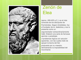 Zenón de
Elea
(aprox. 490-420 a.C.): es el más
conocido de los discípulos de
Parménides. Según Aristóteles, fue
el fundador de la dialéctica y nos lo
presenta como un
argumentador extraordinariamente
hábil. Elaboró una serie de famosas
aporías o paradojas
(=problemas lógicos sin solución
aparente), con las cuales trató de
apoyar la teoría del Ser
propuesta por su maestro
demostrando la imposibilidad del
movimiento
 