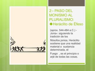 2:- PASO DEL
MONISMO AL
PLURALISMO:
◆Heráclito de Éfeso
(aprox. 544-484 a.C.) -
Jonia-: siguiendo la
tradición de los
filósofos jonios, Heráclito
sostiene que una realidad
material o sustancia
determinada, el
Fuego , es el principio o
arjé de todas las cosas.
 