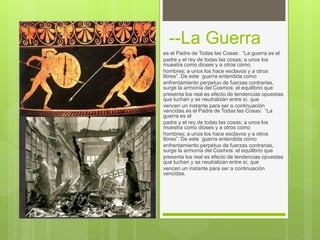 --La Guerra
es el Padre de Todas las Cosas: “La guerra es el
padre y el rey de todas las cosas; a unos los
muestra como dioses y a otros como
hombres; a unos los hace esclavos y a otros
libres”. De este guerra entendida como
enfrentamiento perpetuo de fuerzas contrarias,
surge la armonía del Cosmos: el equilibrio que
presenta los real es efecto de tendencias opuestas
que luchan y se neutralizan entre sí, que
vencen un instante para ser a continuación
vencidas.es el Padre de Todas las Cosas: “La
guerra es el
padre y el rey de todas las cosas; a unos los
muestra como dioses y a otros como
hombres; a unos los hace esclavos y a otros
libres”. De este guerra entendida como
enfrentamiento perpetuo de fuerzas contrarias,
surge la armonía del Cosmos: el equilibrio que
presenta los real es efecto de tendencias opuestas
que luchan y se neutralizan entre sí, que
vencen un instante para ser a continuación
vencidas.
 