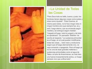 --La Unidad de Todas
las Cosas
“Para Zeus todo es bello, bueno y justo; los
hombres tienen algunas cosas como justas y
otras como injustas”. “Este Cosmos, el
mismo para todos, no lo hizo ningún dios ni
ningún hombre sino que siempre fue, es y
será fuego eterno, que se enciende según
medida y se extingue según medida”.
“Llegado el fuego, todo lo juzgará y de todo
se apoderará”. Un pensador -Bréhier- ha
escrito al respecto: “La sustancia primordial
es el fuego, en el cual pueden modificarse
todas las cosas...; todo nace y evoluciona
según que el fuego eternamente vivo, se
vaya avivando o apagando. Pero el fuego ya
no es una de esas grandes materias o
sustancias primordiales como el agua de
Tales o el aire de Anaxímenes; es más bien
una fuerza incesantemente activa, un fuego
siempre vivo que unifica todo”.
 