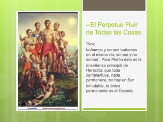 --El Perpetuo Fluir
de Todas las Cosas
“Nos
bañamos y no nos bañamos
en el mismo río; somos y no
somos”. Para Platón ésta es la
enseñanza principal de
Heráclito: que toda
cambia/fluye, nada
permanece, no hay un Ser
inmutable, lo único
permanente es el Devenir.
 