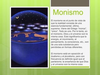 Monismo
El monismo es el punto de vista de
que la realidad consiste de una
esencia fundamental, última,
suprema. Viene del Griego “monos”,
“único”. Todo es uno. Por lo tanto, en
el monismo, Dios y el universo son la
misma cosa. Esto significaría que la
energía, el movimiento, el
pensamiento, la consciencia, etc., son
de una sola substancia pero
percibidas en formas diferentes.
El monismo está en oposición al
dualismo y al pluralismo, pero con
frecuencia es definido igual que el
panteísmo; la enseñanza de que Dios
y el universo son la misma cosa.
 