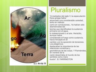 Pluralismo
“A mediados del siglo V, la especulación
física griega había
alcanzado una considerable variedad,
tanto en método
como en conclusiones...Ya habían sido
abandonadas las
teorías que identificaban la sustancia
primaria con el agua,
lo indeterminado o el aire. Heráclito,
aunque había
considerado el fuego como sustancia,
hacía hincapié en el
cambio y en la oposición de tensiones.
Los pitagóricos
destacaban la importancia de las
relaciones numéricas y
geométricas de las cosas. Y Parménides,
en nombre de la
razón desechaba el mundo de los
sentidos como mera
ilusión”. B. FARRINGTON
 