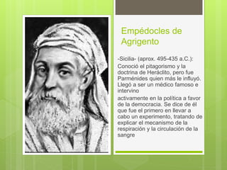 Empédocles de
Agrigento
-Sicilia- (aprox. 495-435 a.C.):
Conoció el pitagorismo y la
doctrina de Heráclito, pero fue
Parménides quien más le influyó.
Llegó a ser un médico famoso e
intervino
activamente en la política a favor
de la democracia. Se dice de él
que fue el primero en llevar a
cabo un experimento, tratando de
explicar el mecanismo de la
respiración y la circulación de la
sangre
 