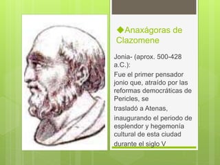◆Anaxágoras de
Clazomene
Jonia- (aprox. 500-428
a.C.):
Fue el primer pensador
jonio que, atraído por las
reformas democráticas de
Pericles, se
trasladó a Atenas,
inaugurando el periodo de
esplendor y hegemonía
cultural de esta ciudad
durante el siglo V
 