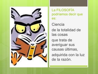 La FILOSOFÍA
podríamos decir que
es:
Ciencia
de la totalidad de
las cosas
que trata de
averiguar sus
causas últimas,
adquirida con la luz
de la razón.
 