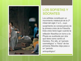 LOS SOFISTAS Y
SÓCRATES
Los sofistas constituyen un
movimiento intelectual de la 2ª
mitad del siglo V a.C., cuyo
surgimiento es consecuencia de
la primera crisis de la Filosofía.
Esta crisis tiene lugar cuando la
reflexión filosófica en torno a la
Physis es sustituida por otra
que tiene como centro al
Hombre. Por ello, el “periodo
cosmológico” o “físico” de los
primeros filósofos deja paso a
un “periodo
antropológico”.
 