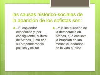 las causas histórico-sociales de
la aparición de los sofistas son:
 --El esplendor
económico y, por
consiguiente, cultural
de Atenas, junto con
su preponderancia
política y militar.
 --Y la instauración de
la democracia en
Atenas, que conlleva
la irrupción de las
masas ciudadanas
en la vida pública.
 