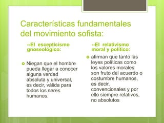 Características fundamentales
del movimiento sofista:
--El escepticismo
gnoseológico:
 Niegan que el hombre
pueda llegar a conocer
alguna verdad
absoluta y universal,
es decir, válida para
todos los seres
humanos.
--El relativismo
moral y político:
 afirman que tanto las
leyes políticas como
los valores morales
son fruto del acuerdo o
costumbre humanos,
es decir,
convencionales y por
ello siempre relativos,
no absolutos
 