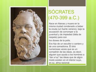 SÓCRATES
(470-399 a.C.)
Nace en Atenas y muere en la
misma ciudad condenado a beber
la cicuta (un fuerte veneno), bajo la
acusación de corromper a la
juventud y de impiedad (falta de
respeto) para con
los dioses de la polis.
Era hijo de un escultor o cantero y
de una comadrona. Él dirá
numerosas veces que es un
comadrón de las ideas, es decir,
alguien que ayuda a los hombres a
“dar a luz” las ideas que de algún
modo existen en el interior suyo,
en su alma racional
 