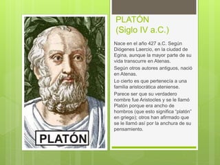 PLATÓN
(Siglo IV a.C.)
Nace en el año 427 a.C. Según
Diógenes Laercio, en la ciudad de
Egina, aunque la mayor parte de su
vida transcurre en Atenas.
Según otros autores antiguos, nació
en Atenas.
Lo cierto es que pertenecía a una
familia aristocrática ateniense.
Parece ser que su verdadero
nombre fue Aristocles y se le llamó
Platón porque era ancho de
hombros (que esto significa “platón”
en griego); otros han afirmado que
se le llamó así por la anchura de su
pensamiento.
 