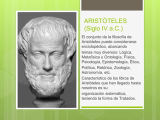 ARISTÓTELES
(Siglo IV a.C.)
El conjunto de la filosofía de
Aristóteles puede considerarse
enciclopédico, abarcando
temas muy diversos: Lógica,
Metafísica u Ontología, Física,
Psicología, Epistemología, Ética,
Política, Retórica, Zoología,
Astronomía, etc.
Característico de los libros de
Aristóteles que han llegado hasta
nosotros es su
organización sistemática,
teniendo la forma de Tratados.
 