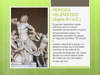 PERIODO
HELENÍSTICO
(Siglos III-I a.C.)
El periodo helenístico puede
definirse como la cultura
resultante del encuentro y mezcla
del pensamiento griego con
elementos culturales no griegos,
en especial orientales. Tal mezcla
o
síntesis cultural de lo griego y lo
bárbaro-oriental fue el inevitable
resultado de las guerras de
conquista de Alejandro, las cuales
llevaron la cultura helena hasta
las costas del mar de Arabia y
el valle del Indo
 