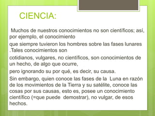 CIENCIA:
Muchos de nuestros conocimientos no son científicos; así,
por ejemplo, el conocimiento
que siempre tuvieron los hombres sobre las fases lunares
.Tales conocimientos son
cotidianos, vulgares, no científicos, son conocimientos de
un hecho, de algo que ocurre,
pero ignorando su por qué, es decir, su causa.
Sin embargo, quien conoce las fases de la Luna en razón
de los movimientos de la Tierra y su satélite, conoce las
cosas por sus causas, esto es, posee un conocimiento
científico (=que puede demostrar), no vulgar, de esos
hechos.
 